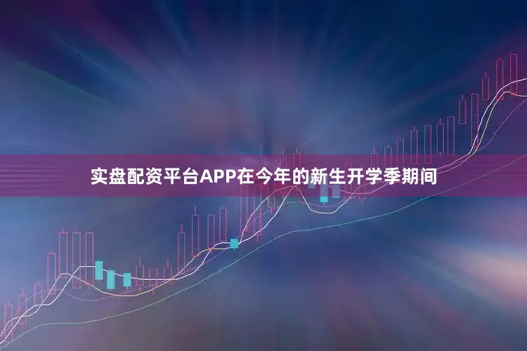 实盘配资平台APP在今年的新生开学季期间