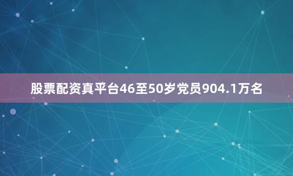 股票配资真平台46至50岁党员904.1万名