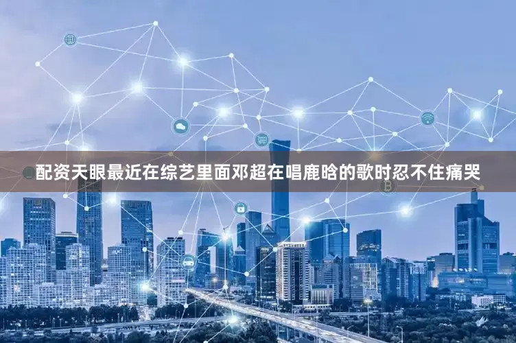 配资天眼最近在综艺里面邓超在唱鹿晗的歌时忍不住痛哭