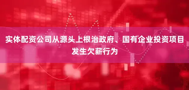 实体配资公司从源头上根治政府、国有企业投资项目发生欠薪行为