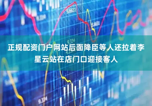 正规配资门户网站后面降臣等人还拉着李星云站在店门口迎接客人