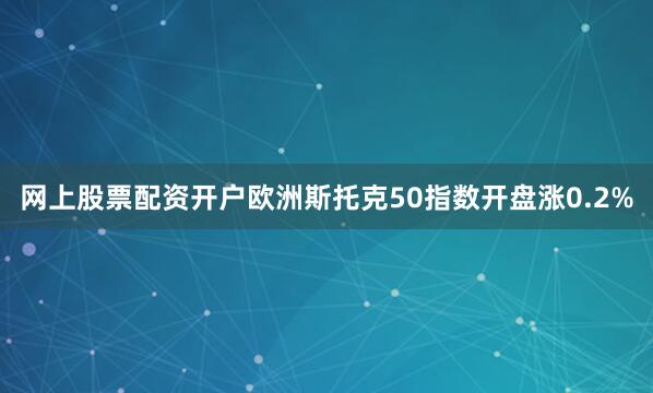 网上股票配资开户欧洲斯托克50指数开盘涨0.2%