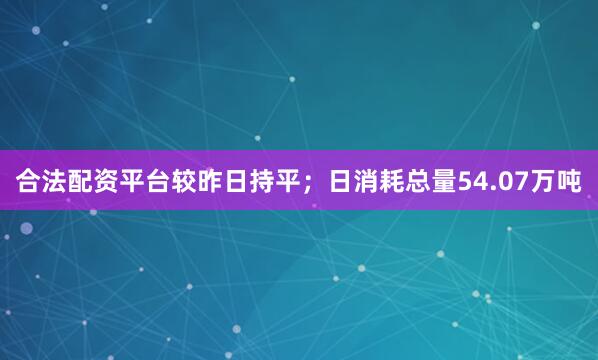 合法配资平台较昨日持平；日消耗总量54.07万吨
