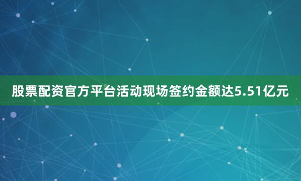 股票配资官方平台活动现场签约金额达5.51亿元