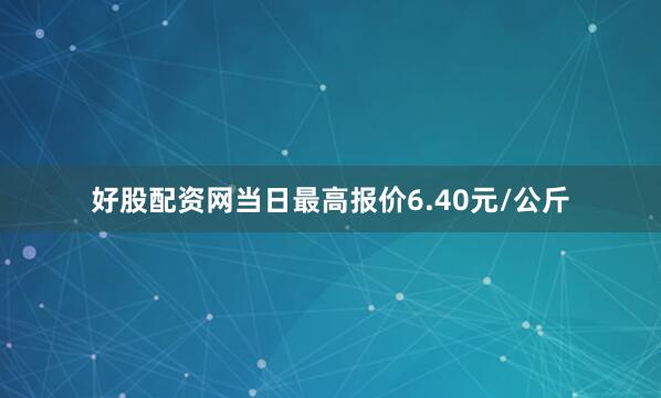好股配资网当日最高报价6.40元/公斤