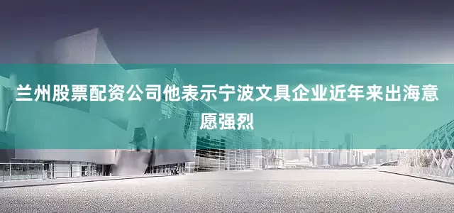 兰州股票配资公司他表示宁波文具企业近年来出海意愿强烈