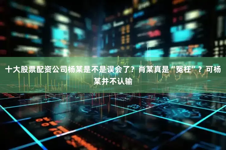 十大股票配资公司杨某是不是误会了？肖某真是“冤枉”？可杨某并不认输