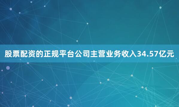 股票配资的正规平台公司主营业务收入34.57亿元