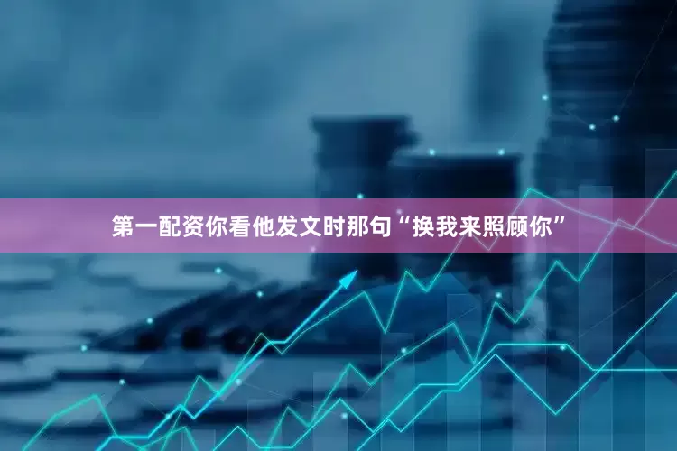 第一配资你看他发文时那句“换我来照顾你”