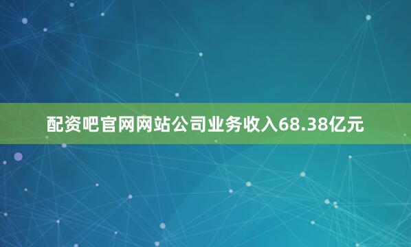 配资吧官网网站公司业务收入68.38亿元