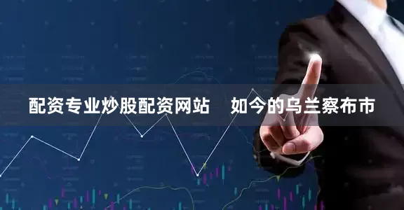 配资专业炒股配资网站    如今的乌兰察布市