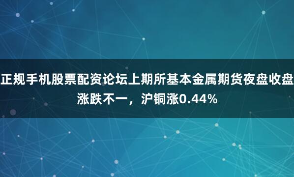 正规手机股票配资论坛上期所基本金属期货夜盘收盘涨跌不一，沪铜涨0.44%