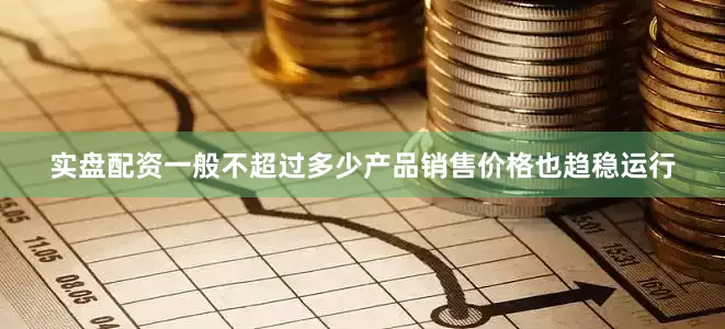 实盘配资一般不超过多少产品销售价格也趋稳运行