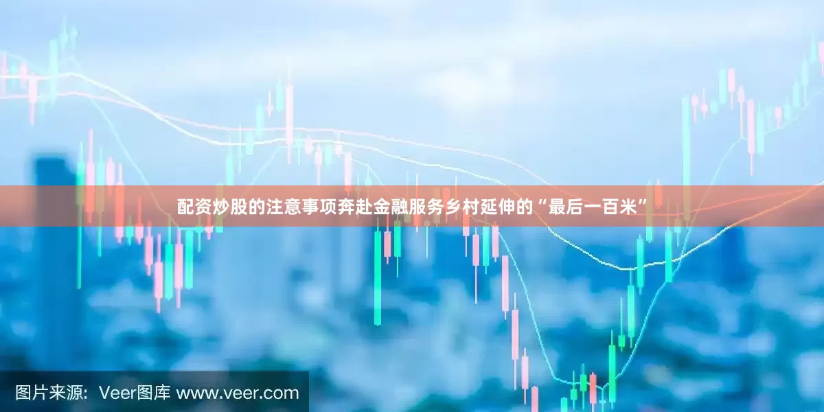 配资炒股的注意事项奔赴金融服务乡村延伸的“最后一百米”
