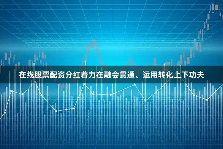 在线股票配资分红着力在融会贯通、运用转化上下功夫