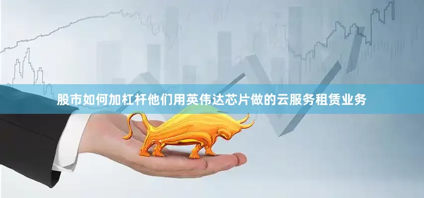 股市如何加杠杆他们用英伟达芯片做的云服务租赁业务