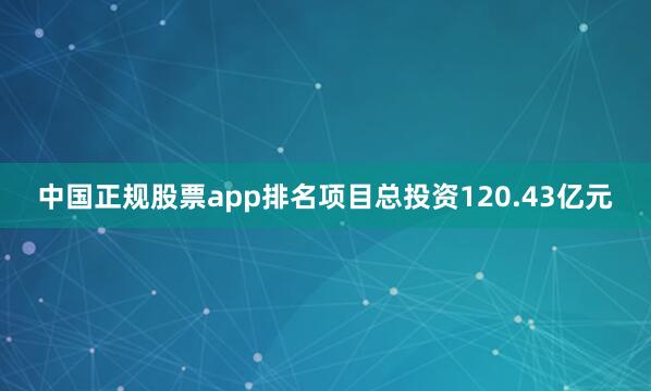 中国正规股票app排名项目总投资120.43亿元