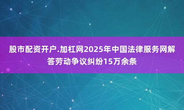 股市配资开户.加杠网2025年中国法律服务网解答劳动争议纠纷15万余条