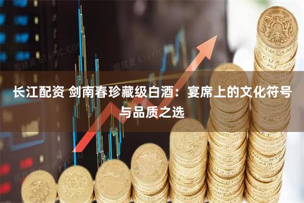 长江配资 剑南春珍藏级白酒：宴席上的文化符号与品质之选