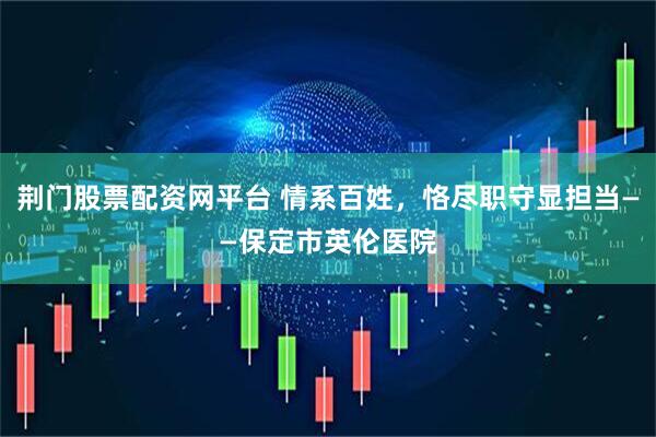 荆门股票配资网平台 情系百姓，恪尽职守显担当——保定市英伦医院