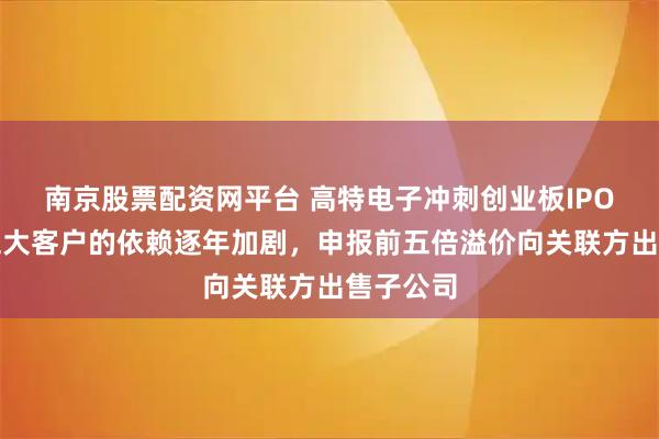 南京股票配资网平台 高特电子冲刺创业板IPO：对前五大客户的依赖逐年加剧，申报前五倍溢价向关联方出售子公司