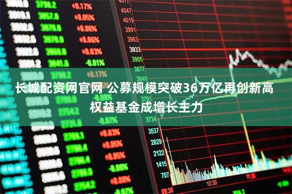长城配资网官网 公募规模突破36万亿再创新高 权益基金成增长主力