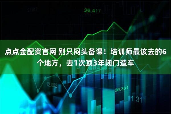 点点金配资官网 别只闷头备课！培训师最该去的6个地方，去1次顶3年闭门造车