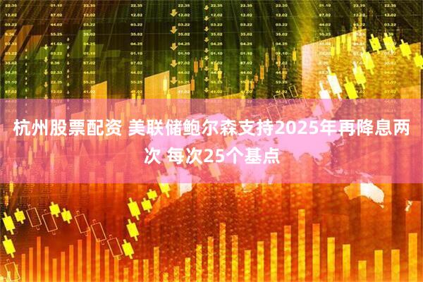 杭州股票配资 美联储鲍尔森支持2025年再降息两次 每次25个基点