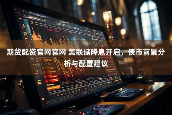 期货配资官网官网 美联储降息开启，债市前景分析与配置建议