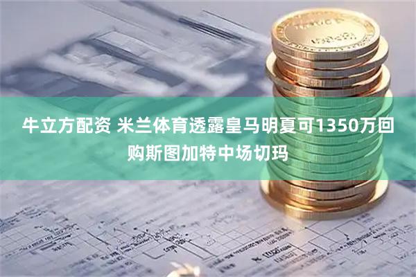 牛立方配资 米兰体育透露皇马明夏可1350万回购斯图加特中场切玛