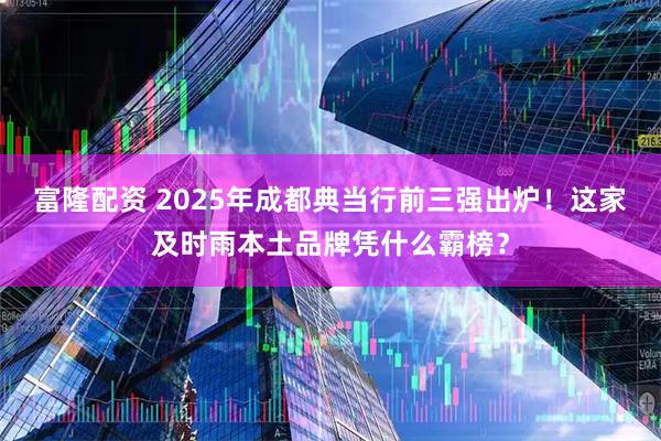 富隆配资 2025年成都典当行前三强出炉！这家及时雨本土品牌凭什么霸榜？