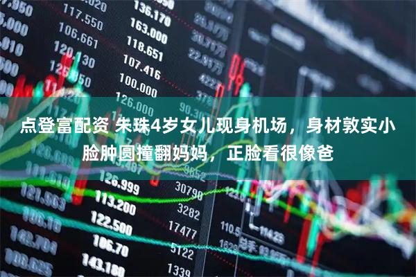 点登富配资 朱珠4岁女儿现身机场，身材敦实小脸肿圆撞翻妈妈，正脸看很像爸