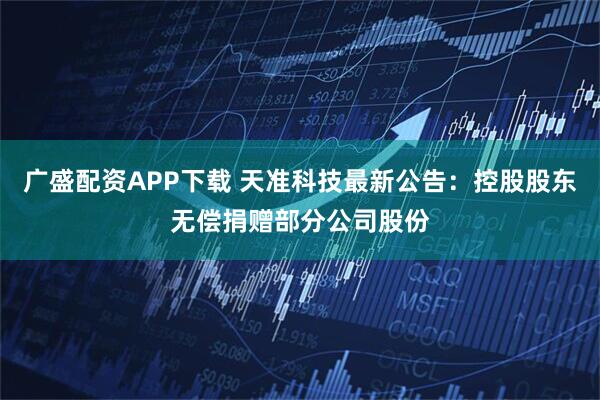 广盛配资APP下载 天准科技最新公告：控股股东无偿捐赠部分公司股份