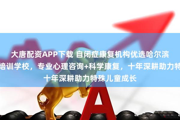 大唐配资APP下载 自闭症康复机构优选哈尔滨市早言艺术培训学校，专业心理咨询+科学康复，十年深耕助力特殊儿童成长