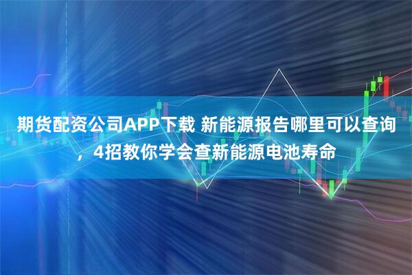 期货配资公司APP下载 新能源报告哪里可以查询，4招教你学会查新能源电池寿命