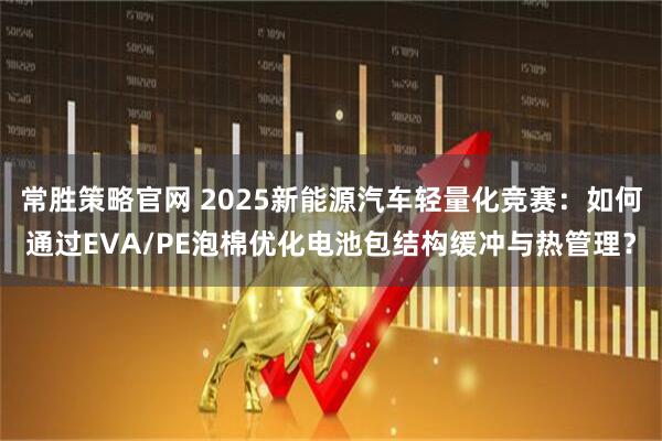 常胜策略官网 2025新能源汽车轻量化竞赛：如何通过EVA/PE泡棉优化电池包结构缓冲与热管理？