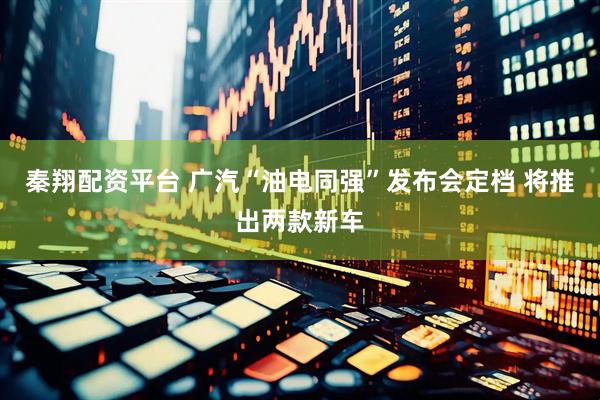 秦翔配资平台 广汽“油电同强”发布会定档 将推出两款新车
