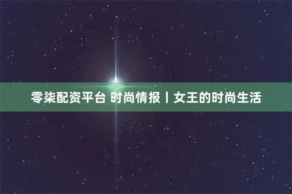 零柒配资平台 时尚情报丨女王的时尚生活
