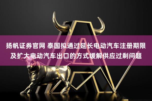 扬帆证券官网 泰国拟通过延长电动汽车注册期限及扩大电动汽车出口的方式缓解供应过剩问题