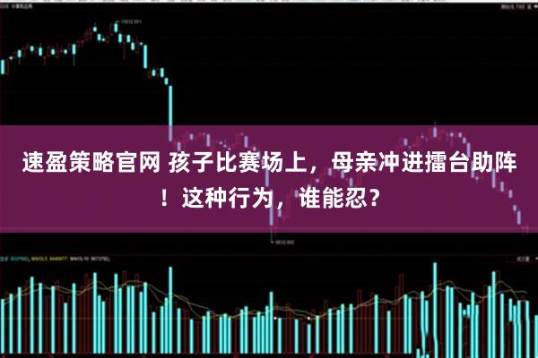 速盈策略官网 孩子比赛场上，母亲冲进擂台助阵！这种行为，谁能忍？
