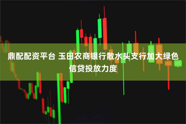 鼎配配资平台 玉田农商银行散水头支行加大绿色信贷投放力度