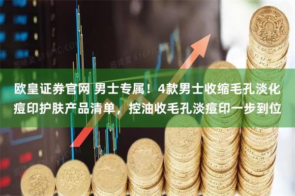 欧皇证券官网 男士专属！4款男士收缩毛孔淡化痘印护肤产品清单，控油收毛孔淡痘印一步到位