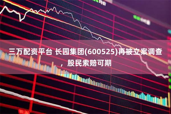 三万配资平台 长园集团(600525)再被立案调查，股民索赔可期