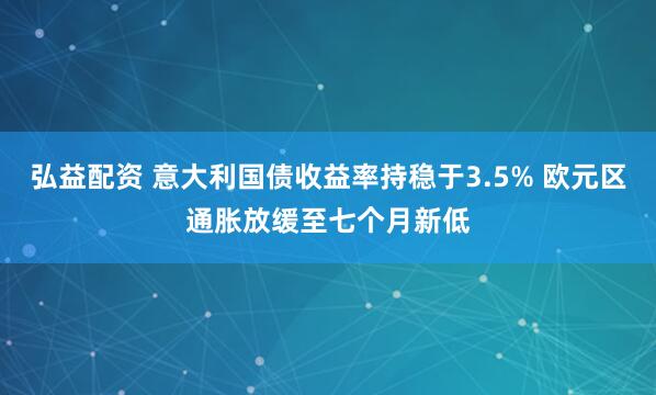 弘益配资 意大利国债收益率持稳于3.5% 欧元区通胀放缓至七个月新低