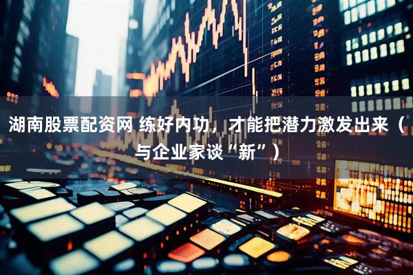 湖南股票配资网 练好内功，才能把潜力激发出来（与企业家谈“新”）