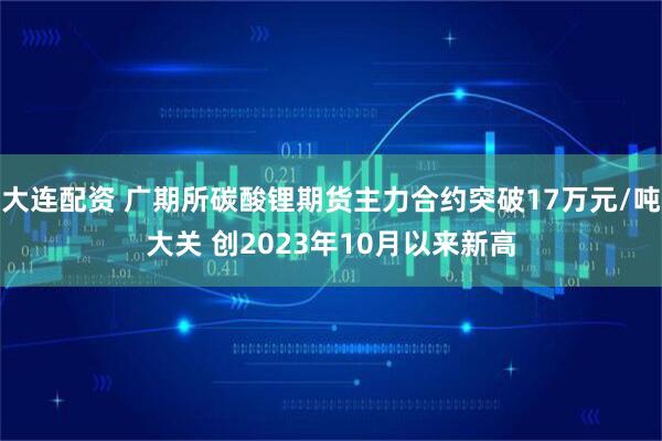 大连配资 广期所碳酸锂期货主力合约突破17万元/吨大关 创2023年10月以来新高