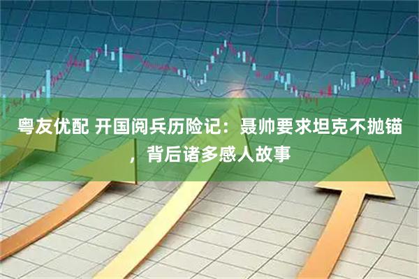 粤友优配 开国阅兵历险记：聂帅要求坦克不抛锚，背后诸多感人故事
